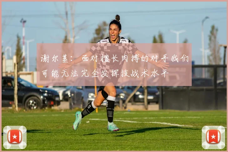 谢尔基：面对擅长肉搏的对手我们可能无法完全发挥技战术水平