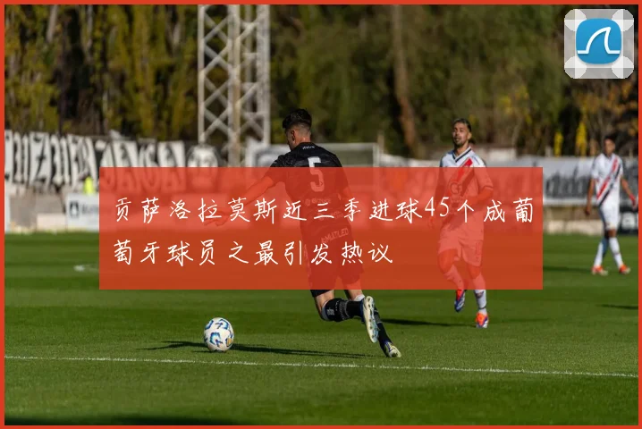 贡萨洛拉莫斯近三季进球45个成葡萄牙球员之最引发热议