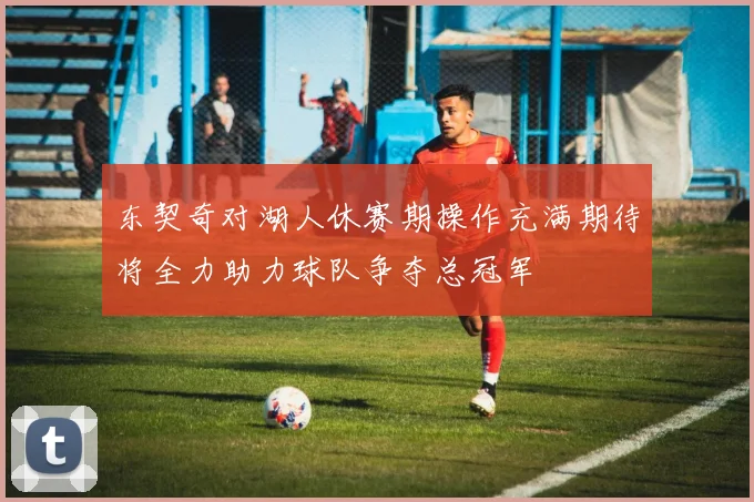 东契奇对湖人休赛期操作充满期待将全力助力球队争夺总冠军