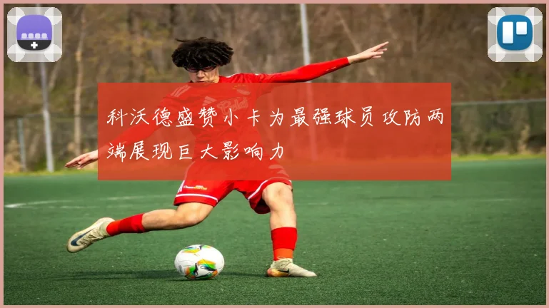 科沃德盛赞小卡为最强球员攻防两端展现巨大影响力