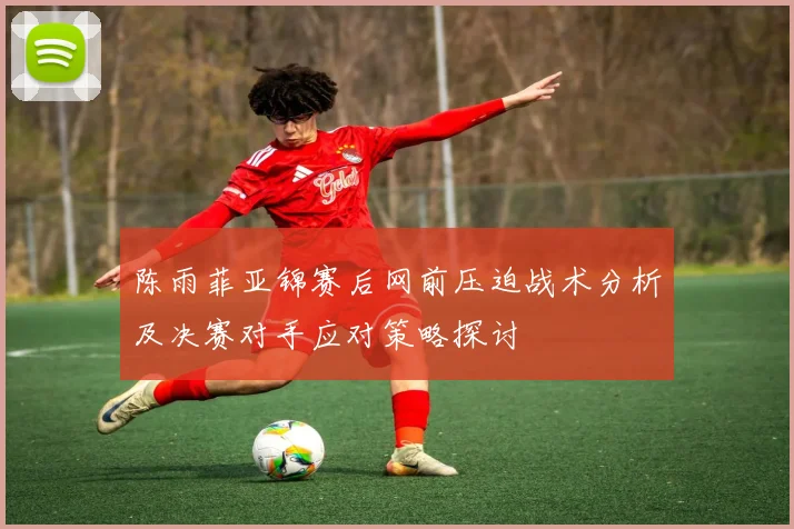 陈雨菲亚锦赛后网前压迫战术分析及决赛对手应对策略探讨