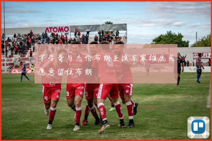 字母哥与杰伦布朗互换东家雄鹿或愿意留住布朗