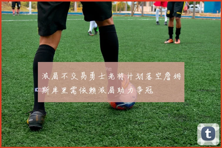 浓眉不交易勇士老将计划落空詹姆斯库里需依赖浓眉助力争冠