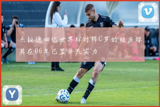 杰拉德回忆世界杯对阵C罗的经历称其在06年已显非凡实力