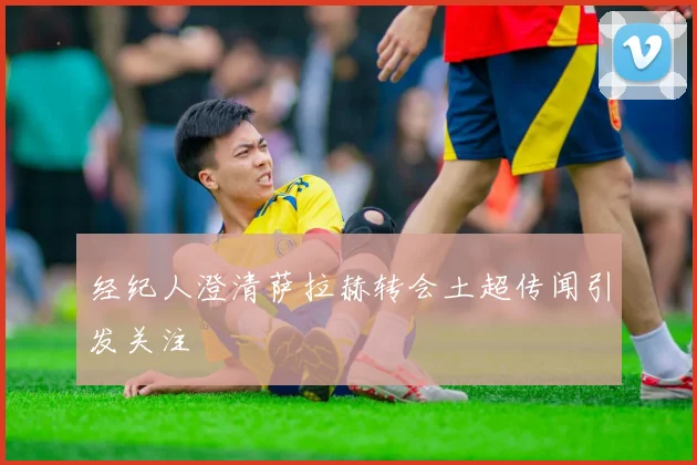 经纪人澄清萨拉赫转会土超传闻引发关注