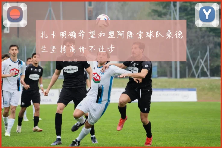 扎卡明确希望加盟阿隆索球队桑德兰坚持高价不让步
