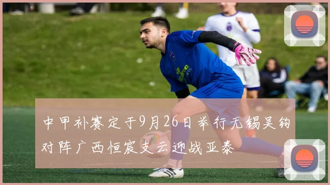 中甲补赛定于9月26日举行无锡吴钩对阵广西恒宸支云迎战亚泰