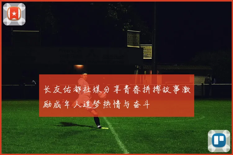 长友佑都社媒分享青春拼搏故事激励成年人追梦热情与奋斗