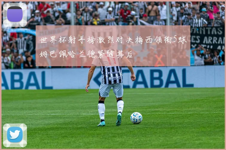 世界杯射手榜激烈对决梅西领衔5球姆巴佩哈兰德紧随其后