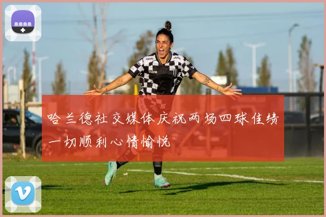 哈兰德社交媒体庆祝两场四球佳绩一切顺利心情愉悦