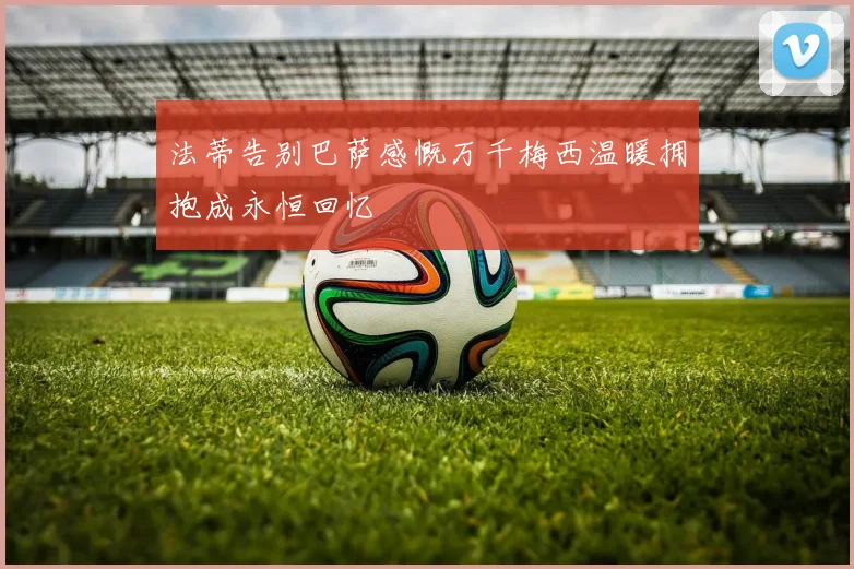 法蒂告别巴萨感慨万千梅西温暖拥抱成永恒回忆