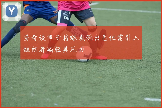芬奇谈华子持球表现出色但需引入组织者减轻其压力